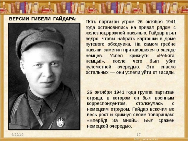 ВЕРСИИ ГИБЕЛИ ГАЙДАРА: Пять партизан утром 26 октября 1941 года остановились на привал рядом с железнодорожной насыпью. Гайдар взял ведро, чтобы набрать картошки в доме путевого обходчика. На самом гребне насыпи заметил притаившихся в засаде немцев. Успел крикнуть: «Ребята, немцы!», после чего был убит пулеметной очередью. Это спасло остальных — они успели уйти от засады. 26 октября 1941 года группа партизан отряда, в котором он был военным корреспондентом, столкнулась с немецким отрядом. Гайдар вскочил во весь рост и крикнул своим товарищам: «Вперёд! За мной!». Был сражен немецкой очередью. 4/22/19  