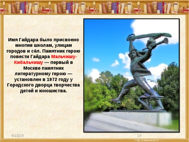 Имя Гайдара было присвоено многим школам, улицам городов и сёл. Памятник герою повести Гайдара Мальчишу-Кибальчишу — первый в Москве памятник литературному герою — установлен в 1972 году у Городского дворца творчества детей и юношества. 4/22/19  