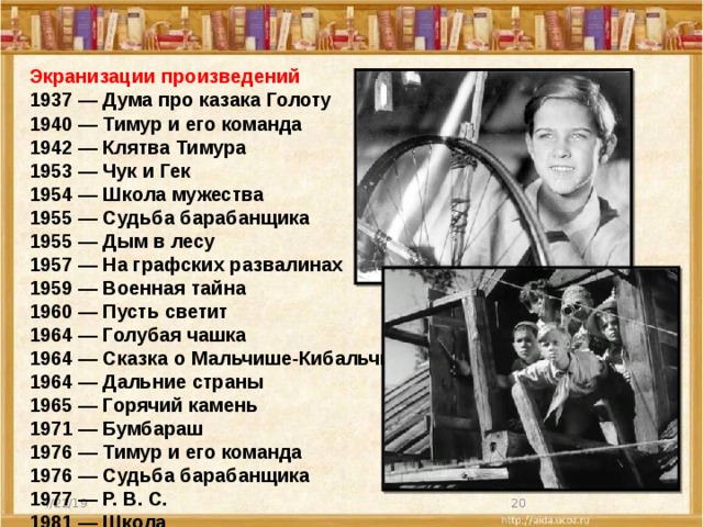 Экранизации произведений 1937 — Дума про казака Голоту 1940 — Тимур и его команда 1942 — Клятва Тимура 1953 — Чук и Гек 1954 — Школа мужества 1955 — Судьба барабанщика 1955 — Дым в лесу 1957 — На графских развалинах 1959 — Военная тайна 1960 — Пусть светит 1964 — Голубая чашка 1964 — Сказка о Мальчише-Кибальчише 1964 — Дальние страны 1965 — Горячий камень 1971 — Бумбараш 1976 — Тимур и его команда 1976 — Судьба барабанщика 1977 — Р. В. С. 1981 — Школа 1987 — Лето на память  4/22/19 