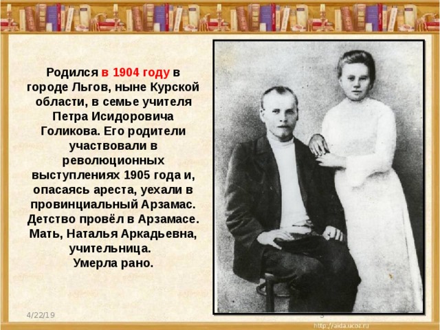 Родился в 1904 году в городе Льгов, ныне Курской области, в семье учителя Петра Исидоровича Голикова. Его родители участвовали в революционных выступлениях 1905 года и, опасаясь ареста, уехали в провинциальный Арзамас. Детство провёл в Арзамасе. Мать, Наталья Аркадьевна, учительница. Умерла рано. 4/22/19  