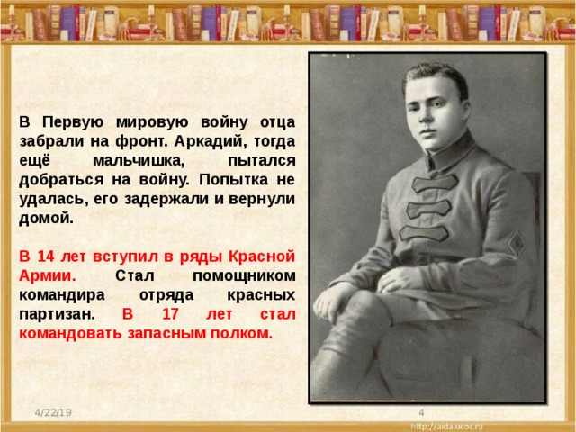 В Первую мировую войну отца забрали на фронт. Аркадий, тогда ещё мальчишка, пытался добраться на войну. Попытка не удалась, его задержали и вернули домой.  В 14 лет вступил в ряды Красной Армии. Стал помощником командира отряда красных партизан. В 17 лет стал командовать запасным полком. 4/22/19  