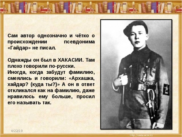 Сам автор однозначно и чётко о происхождении псевдонима «Гайдар» не писал.  Однажды он был в ХАКАСИИ. Там плохо говорили по-русски. Иногда, когда забудут фамилию, смеялись и говорили: «Архашка, хайдар? (куда ты?)» А он в ответ откликался как на фамилию, даже нравилось ему больше, просил его называть так. 4/22/19  