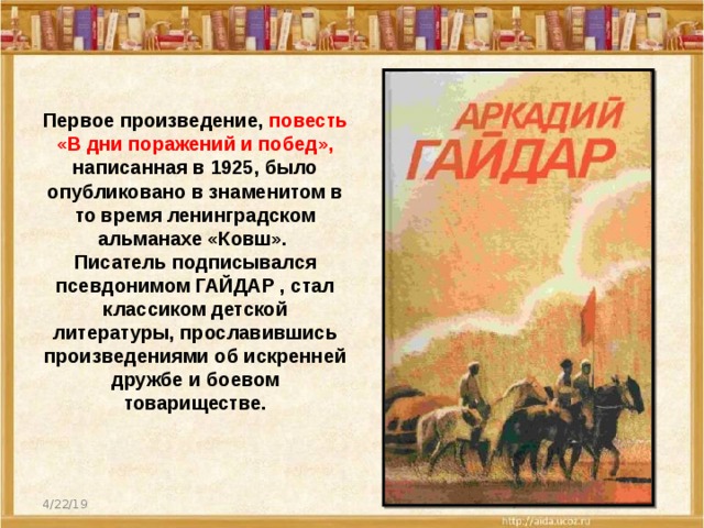 Первое произведение, повесть  «В дни поражений и побед», написанная в 1925, было опубликовано в знаменитом в то время ленинградском альманахе «Ковш». Писатель подписывался псевдонимом ГАЙДАР , стал классиком детской литературы, прославившись произведениями об искренней дружбе и боевом товариществе. 4/22/19  