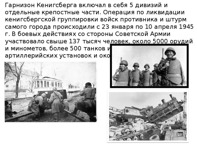 Гарнизон Кенигсберга включал в себя 5 дивизий и отдельные крепостные части. Операция по ликвидации кенигсбергской группировки войск противника и штурм самого города происходили с 23 января по 10 апреля 1945 г. В боевых действиях со стороны Советской Армии участвовало свыше 137 тысяч человек, около 5000 орудий и минометов, более 500 танков и самоходно-артиллерийских установок и около 2500 самолетов. 