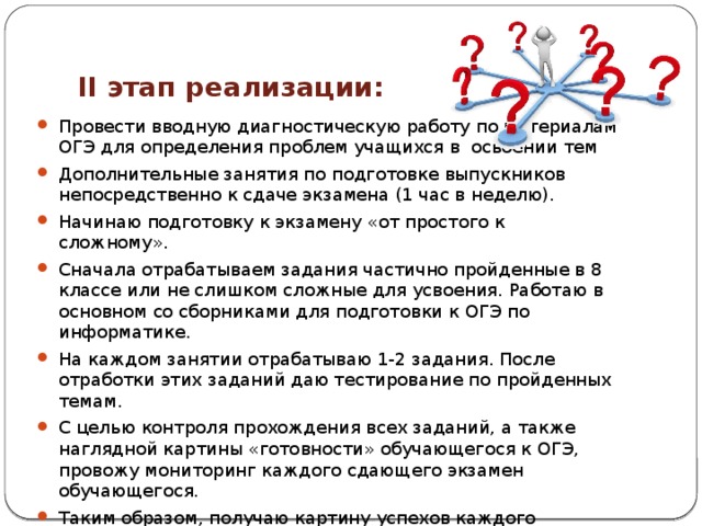 II этап реализации: Провести вводную диагностическую работу по материалам ОГЭ для определения проблем учащихся в освоении тем Дополнительные занятия по подготовке выпускников непосредственно к сдаче экзамена (1 час в неделю). Начинаю подготовку к экзамену «от простого к сложному». Сначала отрабатываем задания частично пройденные в 8 классе или не слишком сложные для усвоения. Работаю в основном со сборниками для подготовки к ОГЭ по информатике. На каждом занятии отрабатываю 1-2 задания. После отработки этих заданий даю тестирование по пройденных темам. С целью контроля прохождения всех заданий, а также наглядной картины «готовности» обучающегося к ОГЭ, провожу мониторинг каждого сдающего экзамен обучающегося. Таким образом, получаю картину успехов каждого обучающегося, а обучающийся, в свою очередь, узнает уровень своей подготовленности. 