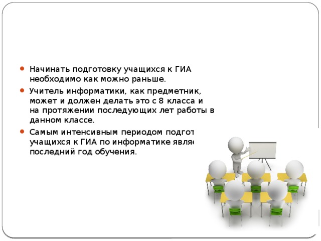 Начинать подготовку учащихся к ГИА необходимо как можно раньше. Учитель информатики, как предметник, может и должен делать это с 8 класса и на протяжении последующих лет работы в данном классе. Самым интенсивным периодом подготовки учащихся к ГИА по информатике является последний год обучения. 