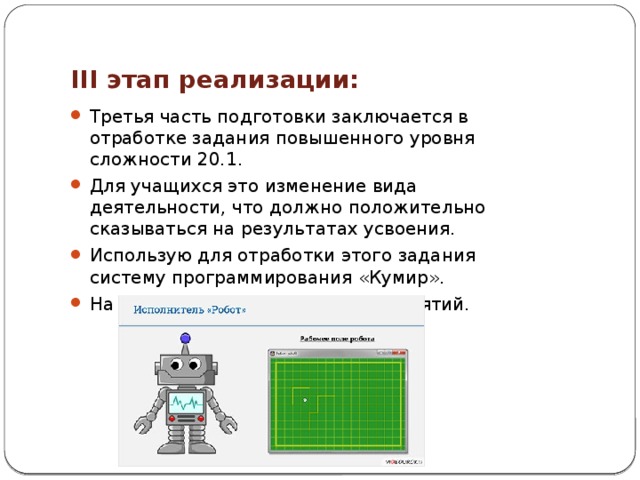 III этап реализации: Третья часть подготовки заключается в отработке задания повышенного уровня сложности 20.1. Для учащихся это изменение вида деятельности, что должно положительно сказываться на результатах усвоения. Использую для отработки этого задания систему программирования «Кумир». На третью часть отводится 5-6 занятий. 