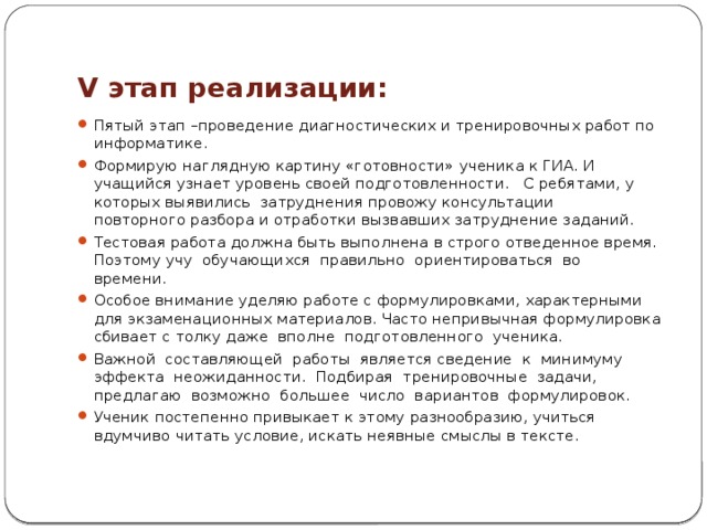 V этап реализации: Пятый этап –проведение диагностических и тренировочных работ по информатике. Формирую наглядную картину «готовности» ученика к ГИА. И учащийся узнает уровень своей подготовленности. С ребятами, у которых выявились затруднения провожу консультации повторного разбора и отработки вызвавших затруднение заданий. Тестовая работа должна быть выполнена в строго отведенное время. Поэтому учу обучающихся правильно ориентироваться во времени. Особое внимание уделяю работе с формулировками, характерными для экзаменационных материалов. Часто непривычная формулировка сбивает с толку даже вполне подготовленного ученика. Важной составляющей работы является сведение к минимуму эффекта неожиданности. Подбирая тренировочные задачи, предлагаю возможно большее число вариантов формулировок. Ученик постепенно привыкает к этому разнообразию, учиться вдумчиво читать условие, искать неявные смыслы в тексте. 