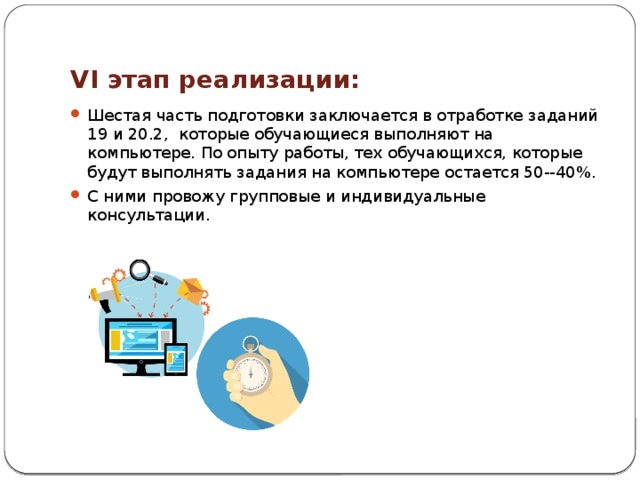 VI этап реализации: Шестая часть подготовки заключается в отработке заданий 19 и 20.2, которые обучающиеся выполняют на компьютере. По опыту работы, тех обучающихся, которые будут выполнять задания на компьютере остается 50--40%.  С ними провожу групповые и индивидуальные консультации. 