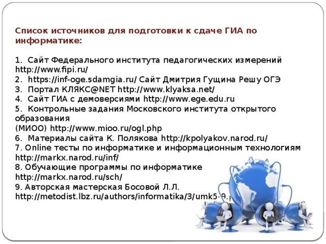 Список источников для подготовки к сдаче ГИА по информатике: 1. Сайт Федерального института педагогических измерений http://www.fipi.ru/ 2. https://inf-oge.sdamgia.ru/ Сайт Дмитрия Гущина Решу ОГЭ 3. Портал КЛЯКС@NET http://www.klyaksa.net/ 4. Сайт ГИА с демоверсиями http://www.ege.edu.ru 5. Контрольные задания Московского института открытого образования (МИОО) http://www.mioo.ru/ogl.php 6. Материалы сайта К. Полякова http://kpolyakov.narod.ru/ 7. Online тесты по информатике и информационным технологиям http://markx.narod.ru/inf/ 8. Обучающие программы по информатике http://markx.narod.ru/sch/ 9. Авторская мастерская Босовой Л.Л. http://metodist.lbz.ru/authors/informatika/3/umk5-9.php 