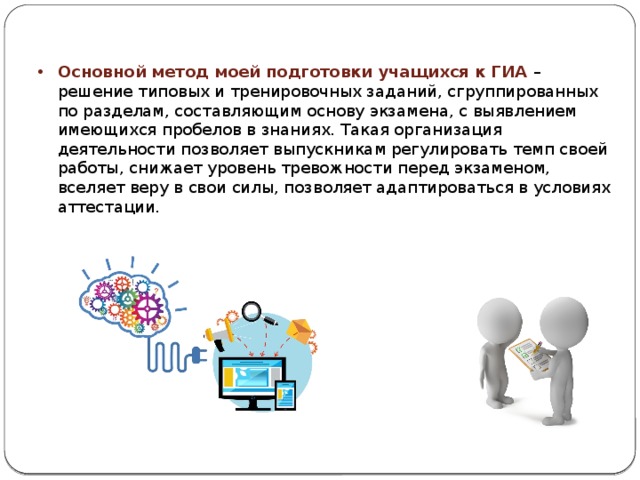 Основной метод моей подготовки учащихся к ГИА – решение типовых и тренировочных заданий, сгруппированных по разделам, составляющим основу экзамена, с выявлением имеющихся пробелов в знаниях. Такая организация деятельности позволяет выпускникам регулировать темп своей работы, снижает уровень тревожности перед экзаменом, вселяет веру в свои силы, позволяет адаптироваться в условиях аттестации. 