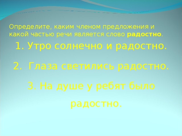  Определите, каким членом предложения и какой частью речи является слово радостно .   1. Утро солнечно и радостно. 2. Глаза светились радостно. 3. На душе у ребят было радостно. 