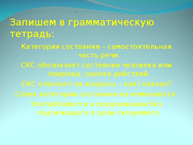 Запишем в грамматическую тетрадь: Категория состояния – самостоятельная часть речи. СКС обозначает состояния человека или природы, оценку действий. СКС отвечает на вопросы – как? каково? Слова категории состояния не изменяются. Употребляются в предложении без подлежащего в роли сказуемого. 