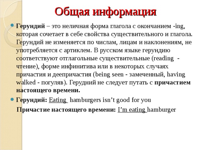 Общая информация Герундий  – это неличная форма глагола с окончанием -ing, которая сочетает в себе свойства существительного и глагола. Герундий не изменяется по числам, лицам и наклонениям, не употребляется с артиклем. В русском языке герундию соответствуют отглагольные существительные (reading  - чтение), форме инфинитива или в некоторых случаях причастия и деепричастия (being seen - замеченный, having walked - погуляв). Герудний не следует путать с  причастием настоящего времени. Герундий: Eating hamburgers isn’t good for you  Причастие настоящего времени: I’m eating hamburger 