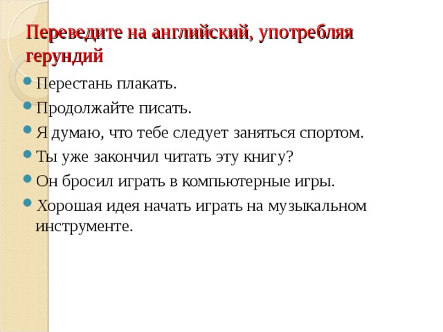 Переведите на английский, употребляя герундий Перестань плакать. Продолжайте писать. Я думаю, что тебе следует заняться спортом. Ты уже закончил читать эту книгу? Он бросил играть в компьютерные игры. Хорошая идея начать играть на музыкальном инструменте.  