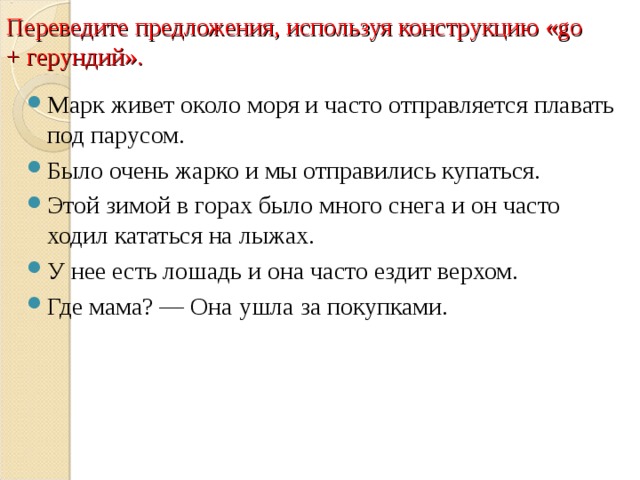 Переведите предложения, используя конструкцию «go + герундий». Марк живет около моря и часто отправляется плавать под парусом. Было очень жарко и мы отправились купаться. Этой зимой в горах было много снега и он часто ходил кататься на лыжах. У нее есть лошадь и она часто ездит верхом. Где мама? — Она ушла за покупками.  