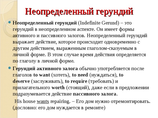 Неопределенный герундий Неопределенный герундий  (Indefinite Gerund) – это герундий в неопределенном аспекте. Он имеет формы активного и пассивного залогов. Неопределенный герундий выражает действие, которое происходит одновременно с другим действием, выраженным глаголом-сказуемым в личной форме. В этом случае время действия определяется по глаголу в личной форме. Герундий   активного залога  обычно употребляется после глаголов  to want  (хотеть),  to need  (нуждаться),  to deserve  (заслуживать),  to require  (требовать) и прилагательного  worth  (стоящий), даже если в предложении подразумевается действие  пассивного залога .   His house  wants  repairing. – Его дом нужно отремонтировать. (дословно: его дом нуждается в ремонте) 