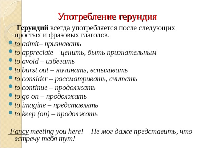 Употребление герундия  Герундий  всегда употребляется после следующих простых и фразовых глаголов. to admit– признавать to appreciate – ценить, быть признательным to avoid – избегать to burst out – начинать, вспыхивать to consider – рассматривать, считать to continue – продолжать to go on – продолжать to imagine – представлять to keep (on) – продолжать  Fancy  meeting you here! – Не мог даже представить, что встречу тебя тут!  