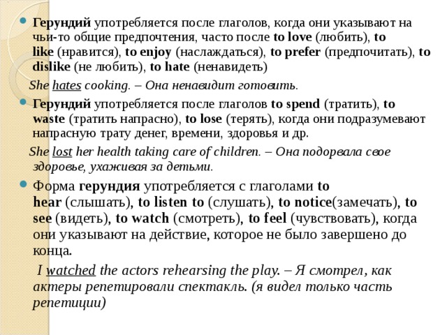 Герундий  употребляется после глаголов, когда они указывают на чьи-то общие предпочтения, часто после  to love  (любить),  to like  (нравится),  to enjoy  (наслаждаться),  to prefer  (предпочитать),  to dislike  (не любить),  to hate  (ненавидеть)  She  hates  cooking. – Она ненавидит готовить. Герундий  употребляется после глаголов  to spend  ( тратить),  to waste  ( тратить напрасно),  to lose  ( терять), когда они подразумевают напрасную трату денег, времени, здоровья и др.  She  lost  her health taking care of children. – Она подорвала свое здоровье, ухаживая за детьми. Форма  герундия  употребляется с глаголами  to hear  (слышать),  to listen to  (слушать),  to notice (замечать),  to see  (видеть),  to watch  (смотреть),  to feel  (чувствовать), когда они указывают на действие, которое не было завершено до конца.  I  watched  the actors rehearsing the play. – Я смотрел, как актеры репетировали спектакль. (я видел только часть репетиции) 