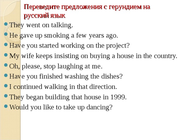 Переведите предложения с герундием на русский язык They went on talking. He gave up smoking a few years ago. Have you started working on the project? My wife keeps insisting on buying a house in the country. Oh, please, stop laughing at me. Have you finished washing the dishes? I continued walking in that direction. They began building that house in 1999. Would you like to take up dancing?  
