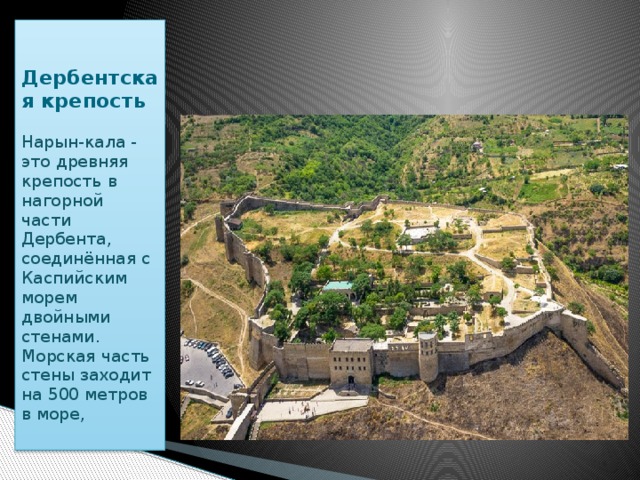 Дербентская крепость Нарын-кала - это древняя крепость в нагорной части Дербента, соединённая с Каспийским морем двойными стенами.  Морская часть стены заходит на 500 метров в море, 