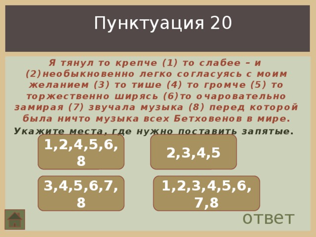 Пунктуация 20  Я тянул то крепче (1) то слабее – и (2)необыкновенно легко согласуясь с моим желанием (3) то тише (4) то громче (5) то торжественно ширясь (6)то очаровательно замирая (7) звучала музыка (8) перед которой была ничто музыка всех Бетховенов в мире. Укажите места, где нужно поставить запятые. 1,2,4,5,6,8 2,3,4,5 3,4,5,6,7,8 1,2,3,4,5,6,7,8 ответ 