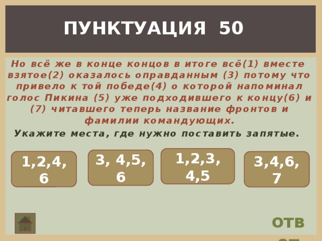 ПУНКТУАЦИЯ 50  Но всё же в конце концов в итоге всё(1) вместе взятое(2) оказалось оправданным (3) потому что привело к той победе(4) о которой напоминал голос Пикина (5) уже подходившего к концу(6) и (7) читавшего теперь название фронтов и фамилии командующих. Укажите места, где нужно поставить запятые. 1,2,3, 4,5 3, 4,5, 6 1,2,4,6 3,4,6, 7 ответ 