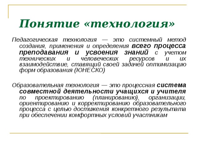 Понятие «технология»  Педагогическая технология — это системный метод создания, применения и определения всего процесса преподавания и усвоения знаний с учетом технических и человеческих ресурсов и их взаимодействие, ставящий своей задачей оптимизацию форм образования (ЮНЕСКО) ‏  Образовательная технология — это процессная система совместной деятельности учащихся и учителя по проектированию (планированию), организации, ориентированию и корректированию образовательного процесса с целью достижения конкретного результата при обеспечении комфортных условий участникам    