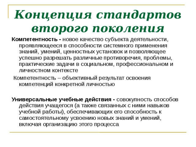 Концепция стандартов второго поколения Компетентность - новое качество субъекта деятельности, проявляющееся в способности системного применения знаний, умений, ценностных установок и позволяющее успешно разрешать различные противоречия, проблемы, практические задачи в социальном, профессиональном и личностном контексте  Компетентность – объективный результат освоения компетенций конкретной личностью  Универсальные учебные действия - совокупность способов действия учащегося (а также связанных с ними навыков учебной работы), обеспечивающих его способность к самостоятельному усвоению новых знаний и умений, включая организацию этого процесса  