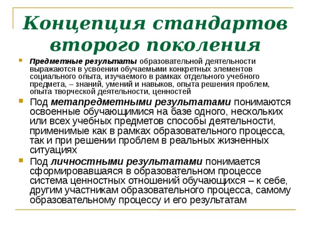 Концепция стандартов второго поколения Предметные результаты  образовательной деятельности выражаются в усвоении обучаемыми конкретных элементов социального опыта, изучаемого в рамках отдельного учебного предмета, – знаний, умений и навыков, опыта решения проблем, опыта творческой деятельности, ценностей Под  метапредметными результатами понимаются освоенные обучающимися на базе одного, нескольких или всех учебных предметов способы деятельности, применимые как в рамках образовательного процесса, так и при решении проблем в реальных жизненных ситуациях Под  личностными результатами  понимается сформировавшаяся в образовательном процессе система ценностных отношений обучающихся – к себе, другим участникам образовательного процесса, самому образовательному процессу и его результатам  