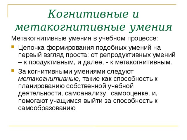 Когнитивные и метакогнитивные умения Метакогнитивные умения в учебном процессе: Цепочка формирования подобных умений на первый взгляд проста: от репродуктивных умений – к продуктивным, и далее, - к метакогнитивным. За когнитивными умениями следуют метакогнитивные, такие как способность к планированию собственной учебной деятельности, самоанализу, самооценке, и, помогают учащимся выйти за способность к самообразованию 