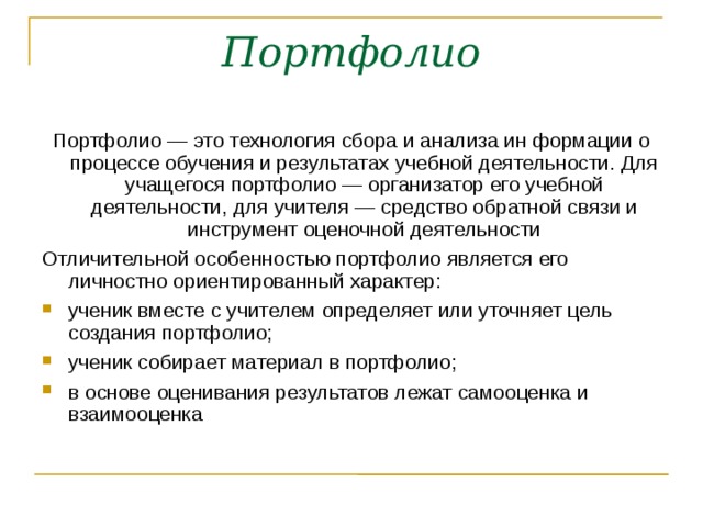 Портфолио Портфолио — это технология сбора и анализа ин формации о процессе обучения и результатах учебной деятельности. Для учащегося портфолио — организатор его учебной деятельности, для учителя — средство обратной связи и инструмент оценочной деятельности Отличительной особенностью портфолио является его личностно ориентированный характер: ученик вместе с учителем определяет или уточняет цель создания портфолио; ученик собирает материал в портфолио; в основе оценивания результатов лежат самооценка и взаимооценка 