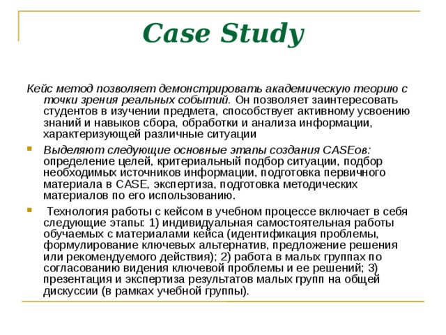 Case Study Кейс метод позволяет демонстрировать академическую теорию с точки зрения реальных событий. Он позволяет заинтересовать студентов в изучении предмета, способствует активному усвоению знаний и навыков сбора, обработки и анализа информации, характеризующей различные ситуации Выделяют следующие основные этапы создания CASEов: определение целей, критериальный подбор ситуации, подбор необходимых источников информации, подготовка первичного материала в CASE, экспертиза, подготовка методических материалов по его использованию.  Технология работы с кейсом в учебном процессе включает в себя следующие этапы: 1) индивидуальная самостоятельная работы обучаемых с материалами кейса (идентификация проблемы, формулирование ключевых альтернатив, предложение решения или рекомендуемого действия); 2) работа в малых группах по согласованию видения ключевой проблемы и ее решений; 3) презентация и экспертиза результатов малых групп на общей дискуссии (в рамках учебной группы). 