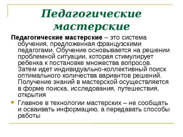 Педагогические мастерские Педагогические мастерские – это система обучения, предложенная французскими педагогами. Обучение основывается на решении проблемной ситуации, которая стимулирует ребенка к постановке множества вопросов. Затем идет индивидуально-коллективный поиск оптимального количества вариантов решений. Получение знаний в мастерской осуществляется в форме поиска, исследования, путешествия, открытия Главное в технологии мастерских – не сообщать и осваивать информацию, а передавать способы работы 