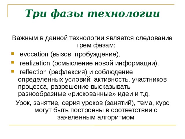 Три фазы технологии Важным в данной технологии является следование трем фазам:  evocation (вызов, пробуждение),  realization (осмысление новой информации),  reflection (рефлексия) и соблюдение определенных условий: активность. участников процесса, разрешение высказывать разнообразные «рискованные» идеи и т.д. Урок, занятие, серия уроков (занятий), тема, курс могут быть построены в соответствии с заявленным алгоритмом  