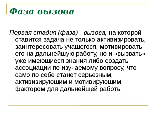 Фаза вызова Первая стадия (фаза) - вызова, на которой ставится задача не только активизировать, заинтересовать учащегося, мотивировать его на дальнейшую работу, но и «вызвать» уже имеющиеся знания либо создать ассоциации по изучаемому во­просу, что само по себе станет серьезным, активизирующим и мотивирующим фактором для дальнейшей работы  