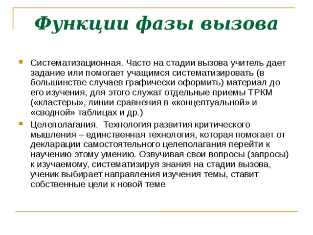 Функции фазы вызова Систематизационная. Часто на стадии вызова учитель дает задание или помогает учащимся систематизировать (в большинстве случаев графически оформить) материал до его изучения, для этого служат отдельные приемы ТРКМ («кластеры», линии сравнения в «концептуальной» и «сводной» таблицах и др.) ‏ Целеполагания. Технология развития критического мышления – единственная технология, которая помогает от декларации самостоятельного целеполагания перейти к научению этому умению. Озвучивая свои вопросы (запросы) к изучаемому, систематизируя знания на стадии вызова, ученик выбирает направления изучения темы, ставит собственные цели к новой теме  