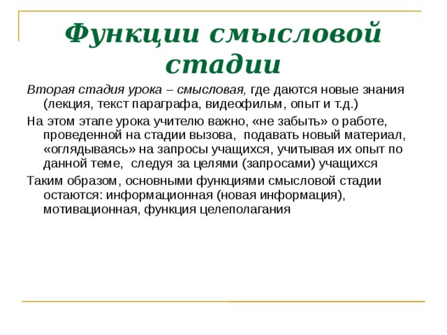 Функции смысловой стадии Вторая стадия урока – смысловая, где даются новые знания (лекция, текст параграфа, видеофильм, опыт и т.д.) ‏ На этом этапе урока учителю важно, «не забыть» о работе, проведенной на стадии вызова, подавать новый материал, «оглядываясь» на запросы учащихся, учитывая их опыт по данной теме, следуя за целями (запросами) учащихся Таким образом, основными функциями смысловой стадии остаются: информационная (новая информация), мотивационная, функция целеполагания  