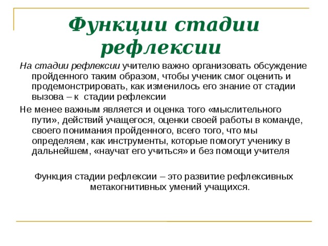 Функции стадии рефлексии  На стадии рефлексии учителю важно организовать обсуждение пройденного таким образом, чтобы ученик смог оценить и продемонстрировать, как изменилось его знание от стадии вызова – к стадии рефлексии Не менее важным является и оценка того «мыслительного пути», действий учащегося, оценки своей работы в команде, своего понимания пройденного, всего того, что мы определяем, как инструменты, которые помогут ученику в дальнейшем, «научат его учиться» и без помощи учителя Функция стадии рефлексии – это развитие рефлексивных метакогнитивных умений учащихся.  