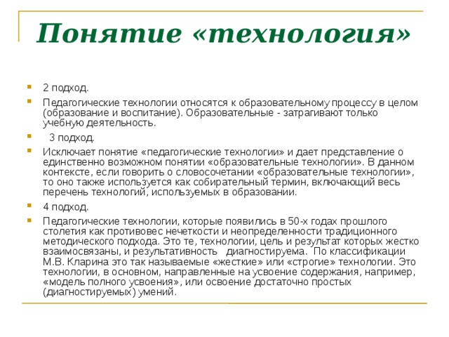 Понятие «технология» 2 подход. Педагогические технологии относятся к образовательному процессу в целом (образование и воспитание). Образовательные - затрагивают только учебную деятельность.  3 подход. Исключает понятие «педагогические технологии» и дает представление о единственно возможном понятии «образовательные технологии». В данном контексте, если говорить о словосочетании «образовательные технологии», то оно также используется как собирательный термин, включающий весь перечень технологий, используемых в образовании. 4 подход. Педагогические технологии, которые появились в 50-х годах прошлого столетия как противовес нечеткости и неопределенности традиционного методического подхода. Это те, технологии, цель и результат которых жестко взаимосвязаны, и результативность диагностируема. По классификации М.В. Кларина это так называемые «жесткие» или «строгие» технологии. Это технологии, в основном, направленные на усвоение содержания, например, «модель полного усвоения», или освоение достаточно простых (диагностируемых) умений. 