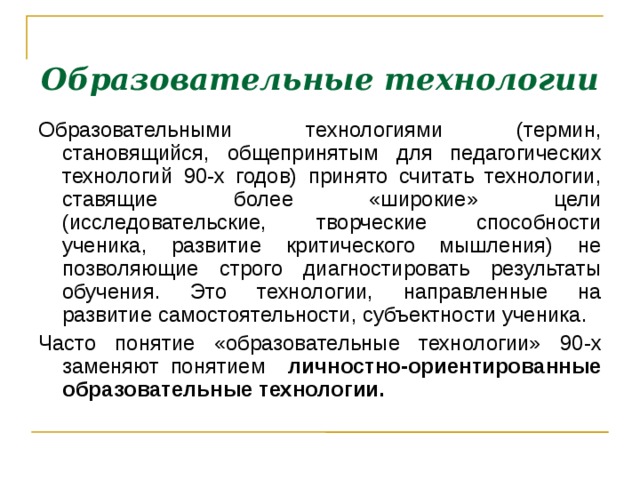 Образовательные технологии Образовательными технологиями (термин, становящийся, общепринятым для педагогических технологий 90-х годов) принято считать технологии, ставящие более «широкие» цели (исследовательские, творческие способности ученика, развитие критического мышления) не позволяющие строго диагностировать результаты обучения. Это технологии, направленные на развитие самостоятельности, субъектности ученика. Часто понятие «образовательные технологии» 90-х заменяют понятием личностно-ориентированные образовательные технологии.    