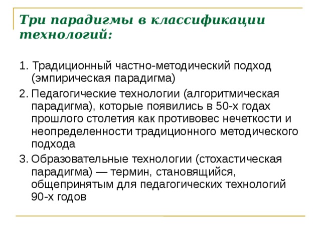 Три парадигмы в классификации технологий:   1. Традиционный частно-методический подход (эмпирическая парадигма) 2.  Педагогические технологии (алгоритмическая парадигма), которые появились в 50-х годах прошлого столетия как противовес нечеткости и неопределенности традиционного методического подхода 3.  Образовательные технологии (стохастическая парадигма) — термин, становящийся, общепринятым для педагогических технологий 90-х годов  