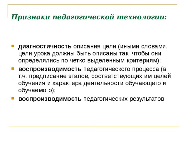 Признаки педагогической технологии:     диагностичность описания цели (иными словами, цели урока должны быть описаны так, чтобы они определялись по четко выделенным критериям); воспроизводимость педагогического процесса (в т.ч. предписание этапов, соответствующих им целей обучения и характера деятельности обучающего и обучаемого); воспроизводимость педагогических результатов   