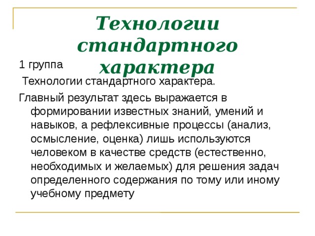 Технологии стандартного характера 1 группа  Технологии стандартного характера. Главный результат здесь выражается в формировании известных знаний, умений и навыков, а рефлексивные процессы (анализ, осмысление, оценка) лишь используются человеком в качестве средств (естественно, необходимых и желаемых) для решения задач определенного содержания по тому или иному учебному предмету  