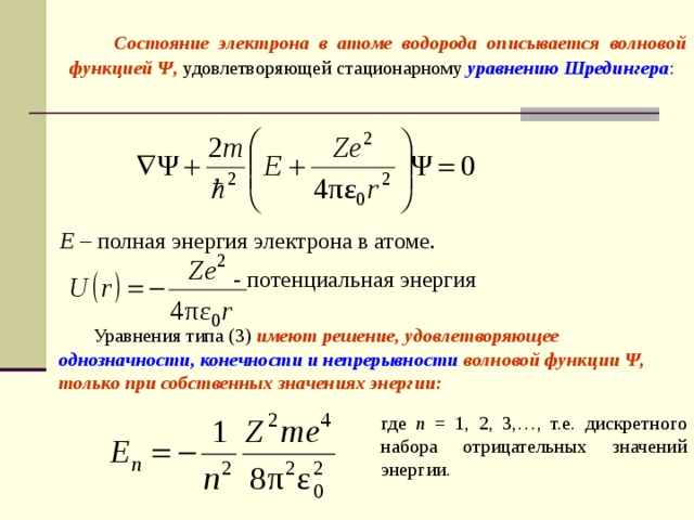   Состояние электрона в атоме водорода описывается волновой функцией Ψ, удовлетворяющей стационарному уравнению Шредингера : E – полная энергия электрона в атоме. - потенциальная энергия  Уравнения типа (3) имеют решение, удовлетворяющее однозначности, конечности и непрерывности волновой функции Ψ, только при собственных значениях энергии: где n = 1, 2, 3,…, т.е. дискретного набора отрицательных значений энергии.  