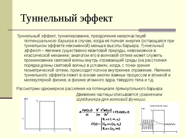 Туннельный эффект Туннельный эффект, туннелирование, преодоление микрочастицей потенциального барьера в случае, когда её полная энергия (остающаяся при туннельном эффекте неизменной) меньше высоты барьера. Туннельный эффект – явление существенно квантовой природы, невозможное в классической механике; аналогом его в волновой оптике может служить проникновение световой волны внутрь отражающей среды (на расстояния порядка длины световой волны) в условиях, когда, с точки зрения геометрической оптики, происходит полное внутреннее отражение. Явление туннельного эффекта лежит в основе многих важных процессов в атомной и молекулярной физике, в физике атомного ядра, твёрдого тела и т.д. Рассмотрим одномерное рассеяние на потенциале прямоугольного барьера Движение частицы описывается уравнением Шрёдингера для волновой функции : 