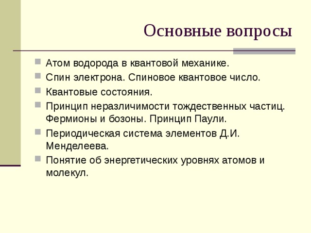 Основные вопросы Атом водорода в квантовой механике. Спин электрона. Спиновое квантовое число. Квантовые состояния. Принцип неразличимости тождественных частиц. Фермионы и бозоны. Принцип Паули. Периодическая система элементов Д.И. Менделеева. Понятие об энергетических уровнях атомов и молекул. 