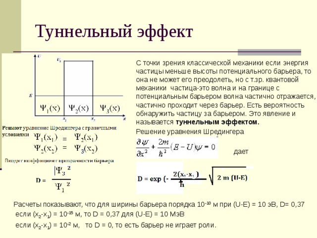 Туннельный эффект  С точки зрения классической механики если энергия частицы меньше высоты потенциального барьера, то она не может его преодолеть, но с т.зр. квантовой механики частица-это волна и на границе с потенциальным барьером волна частично отражается, частично проходит через барьер. Есть вероятность обнаружить частицу за барьером. Это явление и называется туннельным эффектом.  Решение уравнения Шредингера  дает Расчеты показывают, что для ширины барьера порядка 10 -10 м при (U-E) = 10 эВ, D= 0,37  если (x 2 -x 1 ) = 10 -15 м, то D = 0,37 для (U-E) = 10 МэВ  если (x 2 -x 1 ) = 10 -2 м, то D = 0, то есть барьер не играет роли. 