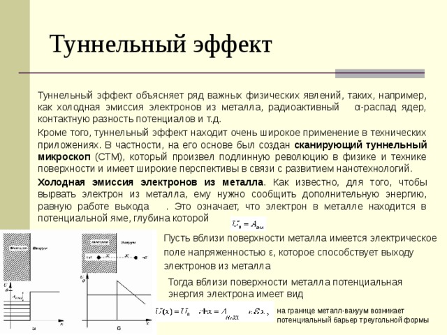 Туннельный эффект Туннельный эффект объясняет ряд важных физических явлений, таких, например, как холодная эмиссия электронов из металла, радиоактивный α-распад ядер, контактную разность потенциалов и т.д. Кроме того, туннельный эффект находит очень широкое применение в технических приложениях. В частности, на его основе был создан сканирующий туннельный микроскоп (СТМ), который произвел подлинную революцию в физике и технике поверхности и имеет широкие перспективы в связи с развитием нанотехнологий. Холодная эмиссия электронов из металла . Как известно, для того, чтобы вырвать электрон из металла, ему нужно сообщить дополнительную энергию, равную работе выхода . Это означает, что электрон в металле находится в потенциальной яме, глубина которой Пусть вблизи поверхности металла имеется электрическое поле напряженностью ε, которое способствует выходу электронов из металла Тогда вблизи поверхности металла потенциальная энергия электрона имеет вид на границе металл-вакуум возникает потенциальный барьер треугольной формы 