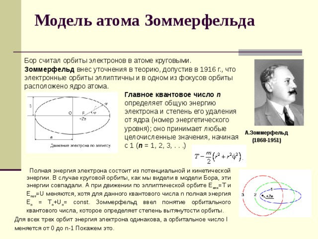 Модель атома Зоммерфельда    Бор считал орбиты электронов в атоме круговыми. Зоммерфельд внес уточнения в теорию, допустив в 1916 г., что электронные орбиты эллиптичны и в одном из фокусов орбиты расположено ядро атома. Главное квaнтовое число  n определяет общую энергию электрона и степень его удаления от ядра (номер энергетического уровня); оно принимает любые целочисленные значения, начиная с 1 ( n = 1, 2, 3, . . .) А.Зоммерфельд  (1868-1951)  Полная энергия электрона состоит из потенциальной и кинетической энергии. В случае круговой орбиты, как мы видели в модели Бора, эти энергии совпадали. А при движении по эллиптической орбите Е кин =Т и Е пот =U меняются, хотя для данного квантового числа n полная энергия Е n = T n +U n = const. Зоммерфельд ввел понятие орбитального квантового числа, которое определяет степень вытянутости орбиты. Для всех трех орбит энергия электрона одинакова, а орбитальное число l меняется от 0 до n-1 Покажем это. 